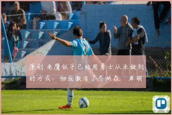 原创 老鹰似乎已经用勇士从未做到的方式,彻底激活了乔纳森・库明加