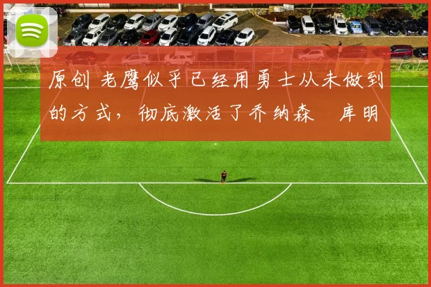 原创 老鹰似乎已经用勇士从未做到的方式，彻底激活了乔纳森・库明加