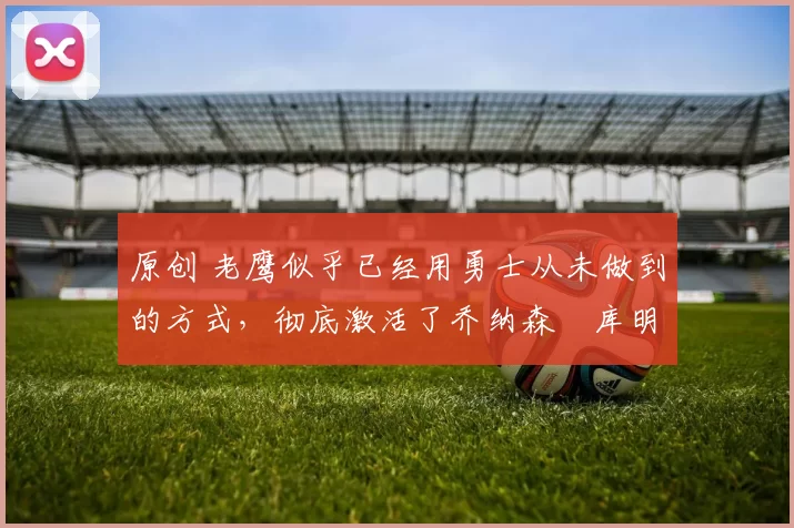 原创 老鹰似乎已经用勇士从未做到的方式，彻底激活了乔纳森・库明加