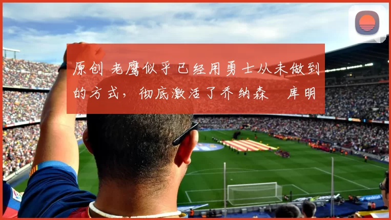 原创 老鹰似乎已经用勇士从未做到的方式,彻底激活了乔纳森・库明加