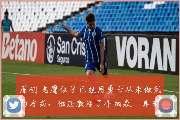 原创 老鹰似乎已经用勇士从未做到的方式，彻底激活了乔纳森・库明加