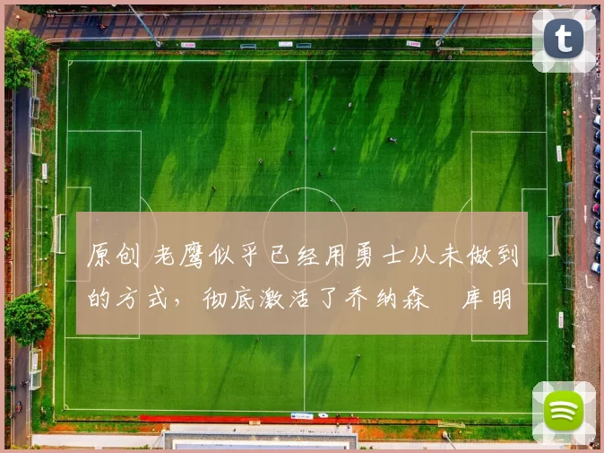 原创 老鹰似乎已经用勇士从未做到的方式,彻底激活了乔纳森・库明加