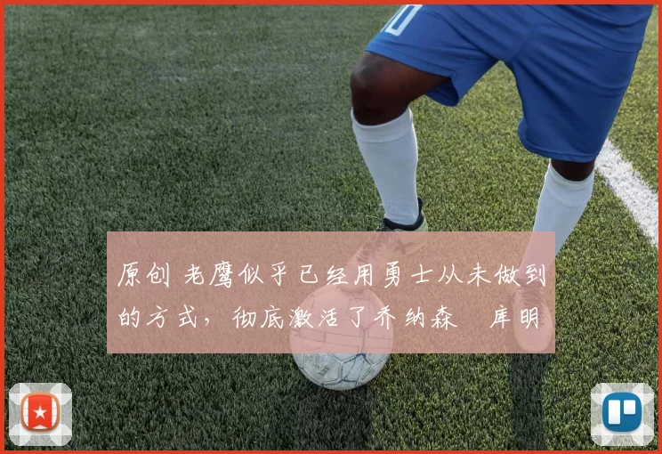 原创 老鹰似乎已经用勇士从未做到的方式，彻底激活了乔纳森・库明加