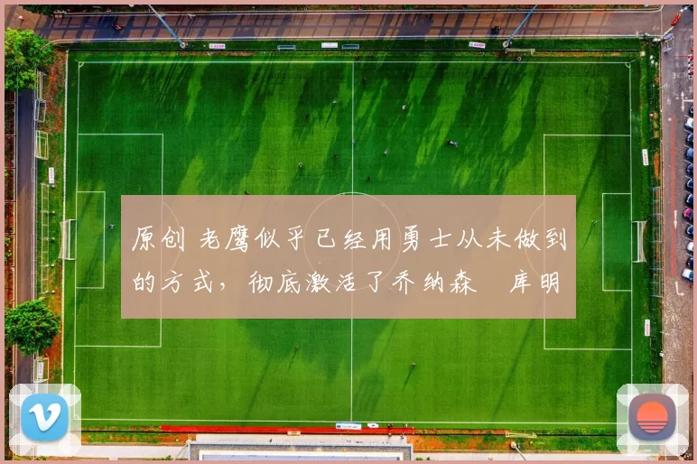 原创 老鹰似乎已经用勇士从未做到的方式，彻底激活了乔纳森・库明加