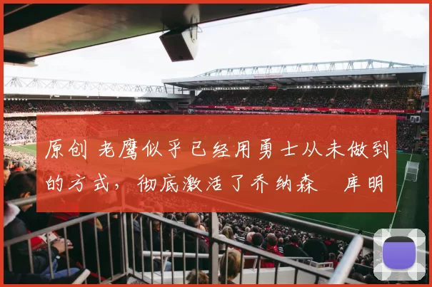 原创 老鹰似乎已经用勇士从未做到的方式，彻底激活了乔纳森・库明加