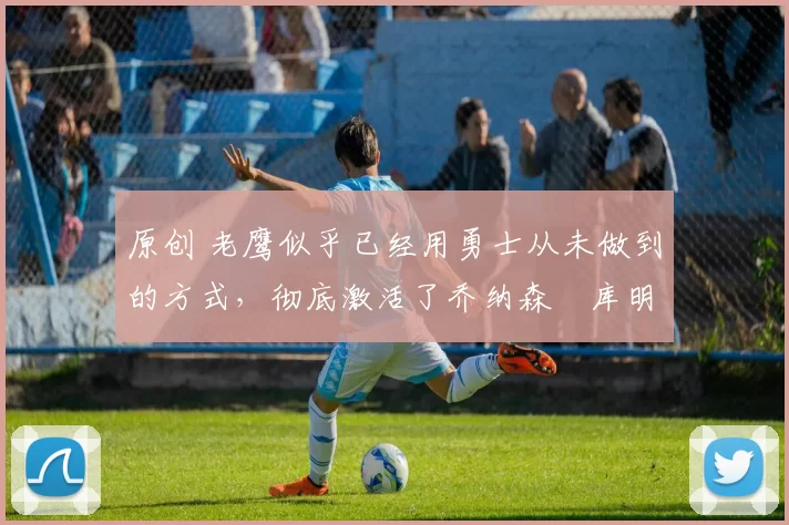 原创 老鹰似乎已经用勇士从未做到的方式,彻底激活了乔纳森・库明加