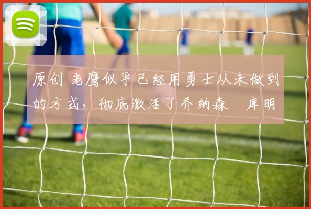 原创 老鹰似乎已经用勇士从未做到的方式，彻底激活了乔纳森・库明加