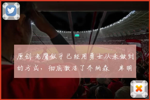 原创 老鹰似乎已经用勇士从未做到的方式，彻底激活了乔纳森・库明加