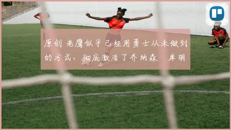 原创 老鹰似乎已经用勇士从未做到的方式，彻底激活了乔纳森・库明加