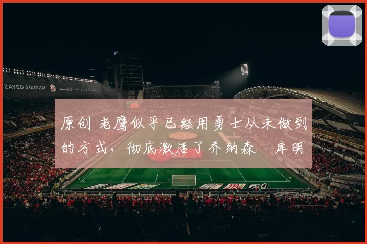 原创 老鹰似乎已经用勇士从未做到的方式，彻底激活了乔纳森・库明加