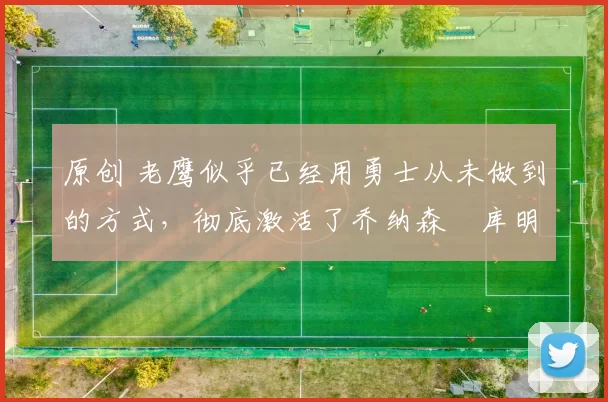 原创 老鹰似乎已经用勇士从未做到的方式，彻底激活了乔纳森・库明加