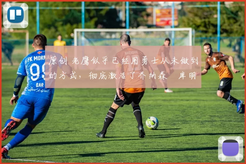 原创 老鹰似乎已经用勇士从未做到的方式，彻底激活了乔纳森・库明加