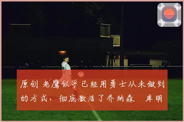 原创 老鹰似乎已经用勇士从未做到的方式，彻底激活了乔纳森・库明加