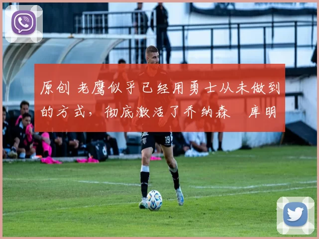 原创 老鹰似乎已经用勇士从未做到的方式,彻底激活了乔纳森・库明加