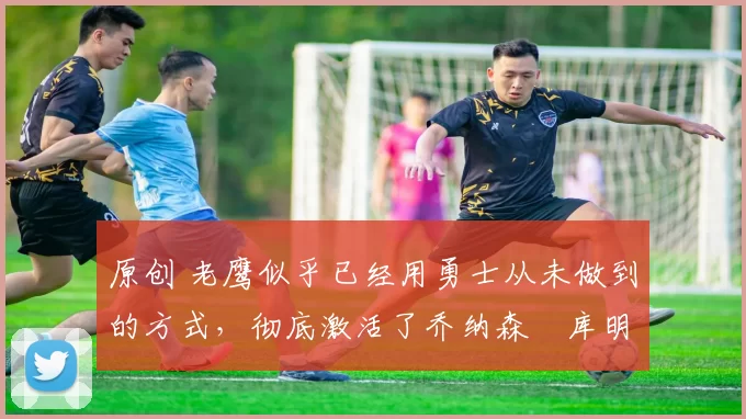 原创 老鹰似乎已经用勇士从未做到的方式,彻底激活了乔纳森・库明加