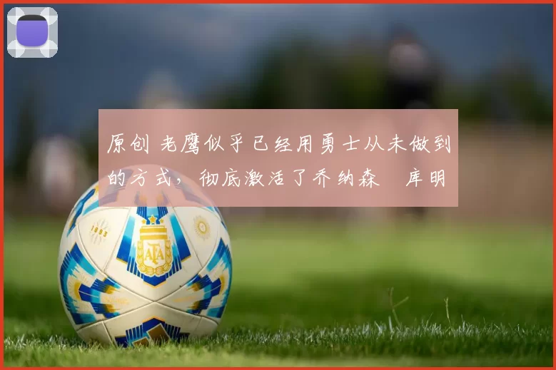 原创 老鹰似乎已经用勇士从未做到的方式，彻底激活了乔纳森・库明加