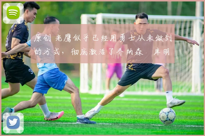 原创 老鹰似乎已经用勇士从未做到的方式，彻底激活了乔纳森・库明加