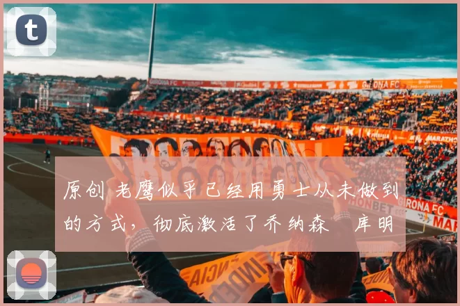 原创 老鹰似乎已经用勇士从未做到的方式，彻底激活了乔纳森・库明加