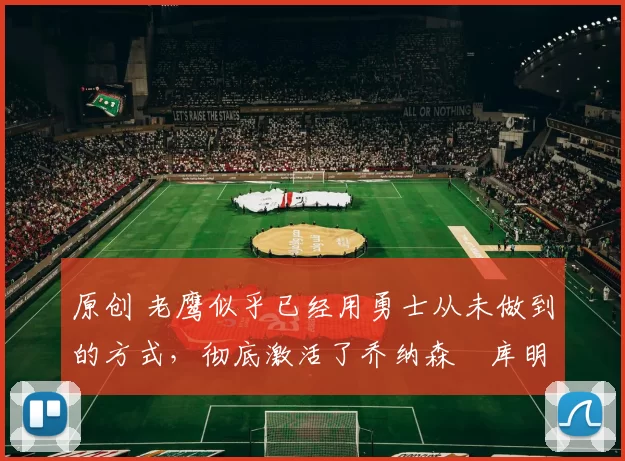 原创 老鹰似乎已经用勇士从未做到的方式，彻底激活了乔纳森・库明加