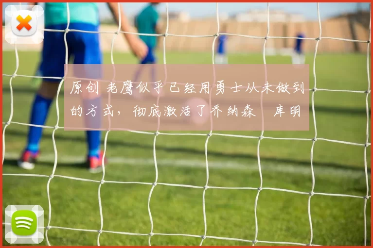 原创 老鹰似乎已经用勇士从未做到的方式，彻底激活了乔纳森・库明加