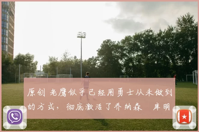 原创 老鹰似乎已经用勇士从未做到的方式，彻底激活了乔纳森・库明加