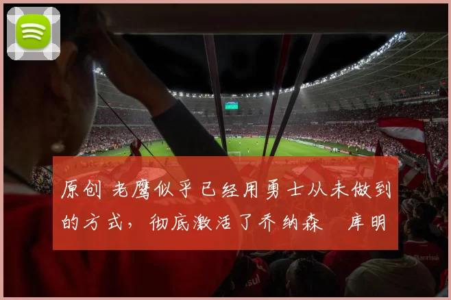 原创 老鹰似乎已经用勇士从未做到的方式，彻底激活了乔纳森・库明加