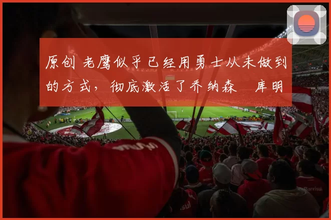 原创 老鹰似乎已经用勇士从未做到的方式,彻底激活了乔纳森・库明加