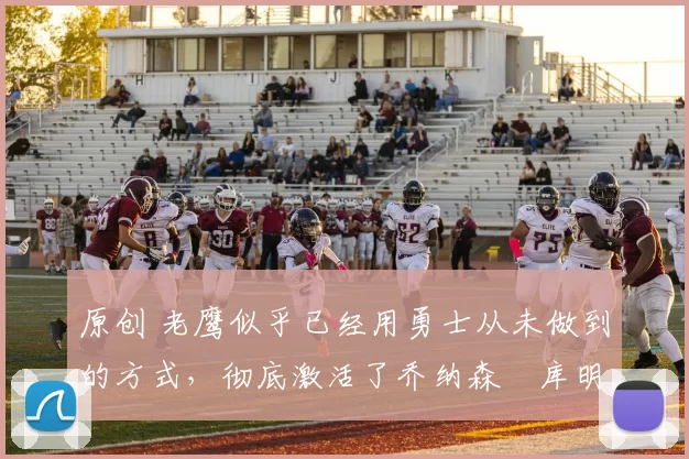 原创 老鹰似乎已经用勇士从未做到的方式，彻底激活了乔纳森・库明加