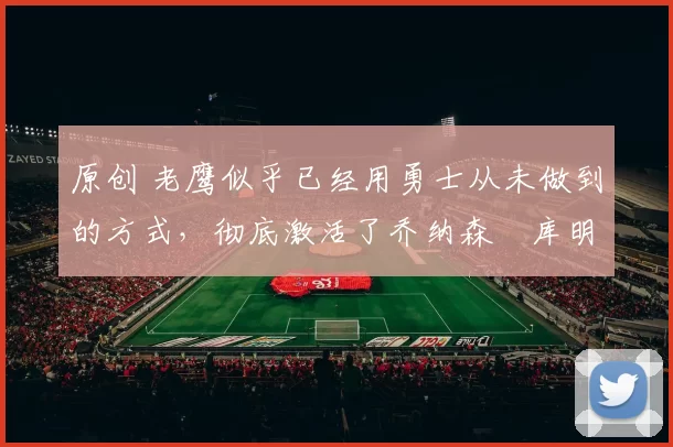 原创 老鹰似乎已经用勇士从未做到的方式，彻底激活了乔纳森・库明加