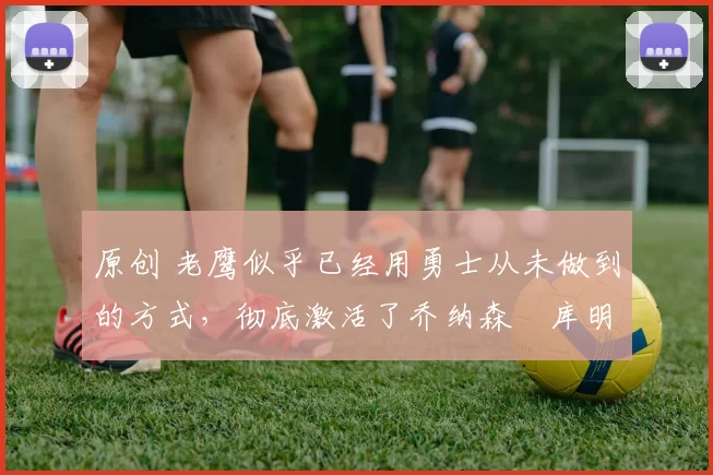 原创 老鹰似乎已经用勇士从未做到的方式，彻底激活了乔纳森・库明加