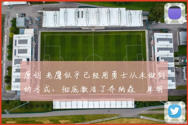 原创 老鹰似乎已经用勇士从未做到的方式，彻底激活了乔纳森・库明加