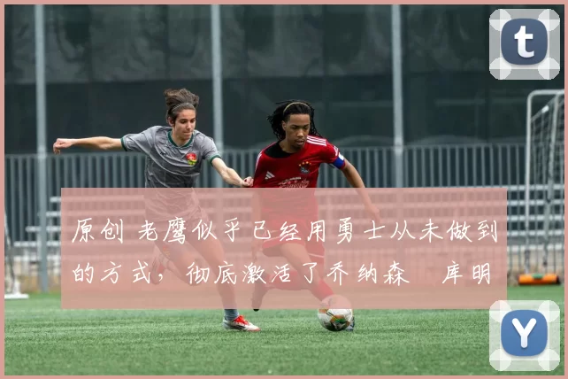 原创 老鹰似乎已经用勇士从未做到的方式,彻底激活了乔纳森・库明加