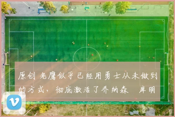 原创 老鹰似乎已经用勇士从未做到的方式,彻底激活了乔纳森・库明加