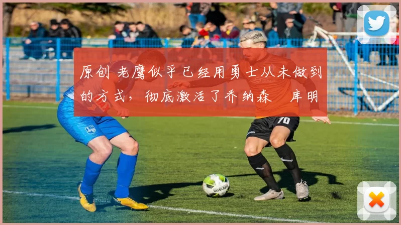 原创 老鹰似乎已经用勇士从未做到的方式，彻底激活了乔纳森・库明加