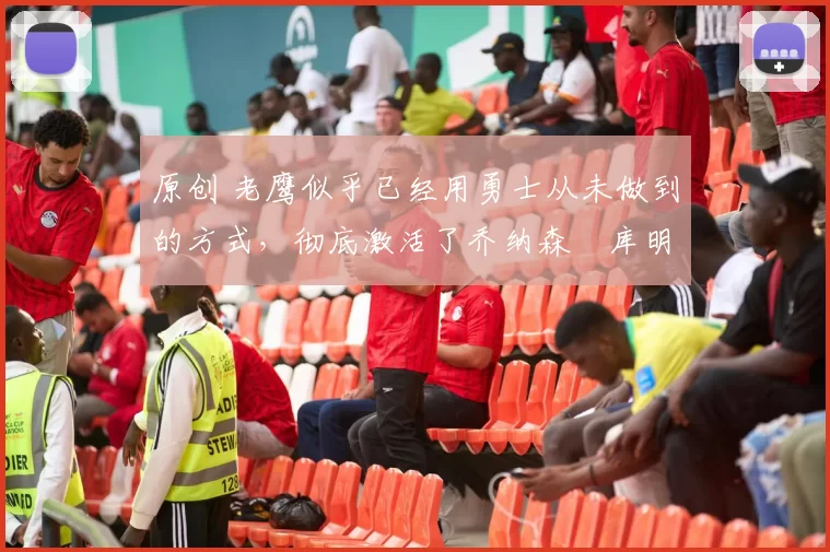 原创 老鹰似乎已经用勇士从未做到的方式，彻底激活了乔纳森・库明加