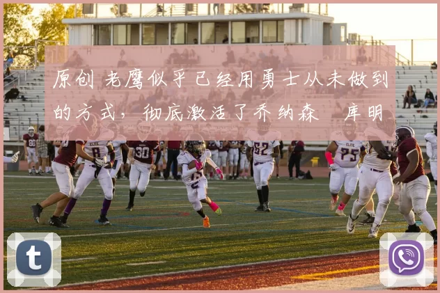 原创 老鹰似乎已经用勇士从未做到的方式，彻底激活了乔纳森・库明加