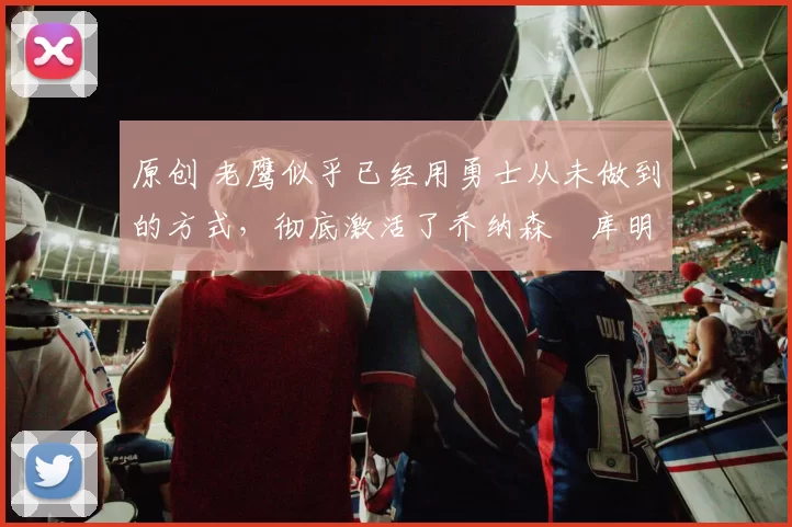 原创 老鹰似乎已经用勇士从未做到的方式，彻底激活了乔纳森・库明加