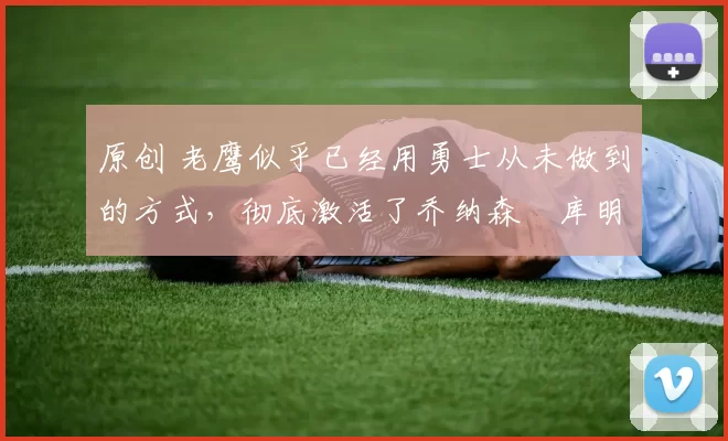 原创 老鹰似乎已经用勇士从未做到的方式，彻底激活了乔纳森・库明加