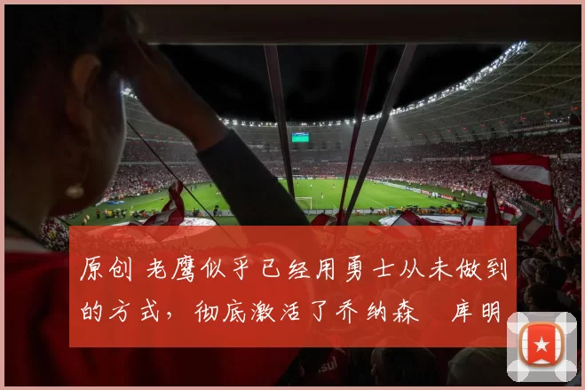 原创 老鹰似乎已经用勇士从未做到的方式，彻底激活了乔纳森・库明加