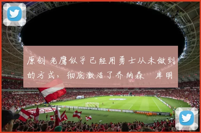 原创 老鹰似乎已经用勇士从未做到的方式，彻底激活了乔纳森・库明加