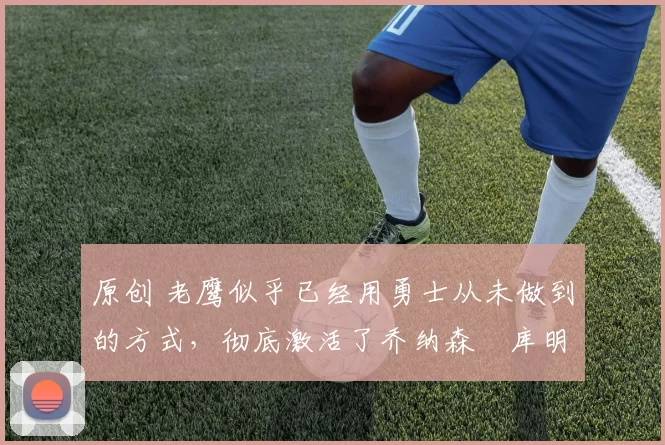 原创 老鹰似乎已经用勇士从未做到的方式,彻底激活了乔纳森・库明加