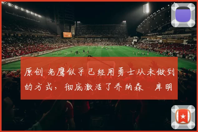 原创 老鹰似乎已经用勇士从未做到的方式，彻底激活了乔纳森・库明加