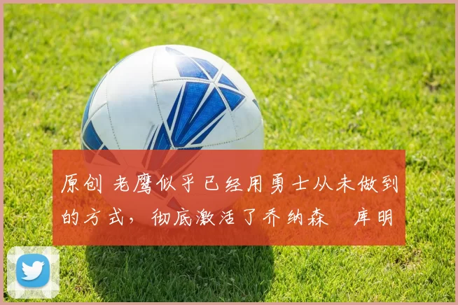 原创 老鹰似乎已经用勇士从未做到的方式，彻底激活了乔纳森・库明加