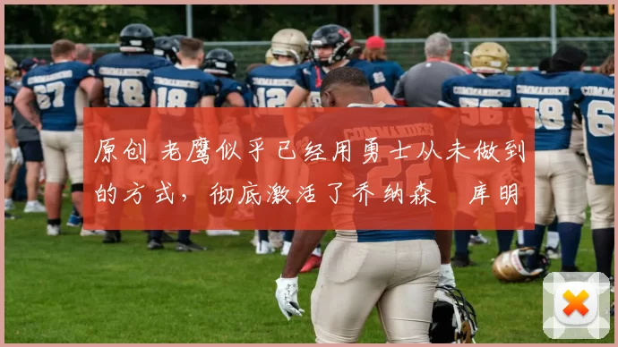 原创 老鹰似乎已经用勇士从未做到的方式,彻底激活了乔纳森・库明加