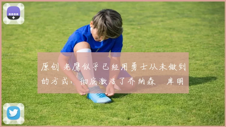 原创 老鹰似乎已经用勇士从未做到的方式，彻底激活了乔纳森・库明加