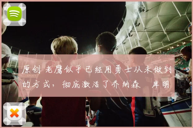 原创 老鹰似乎已经用勇士从未做到的方式，彻底激活了乔纳森・库明加