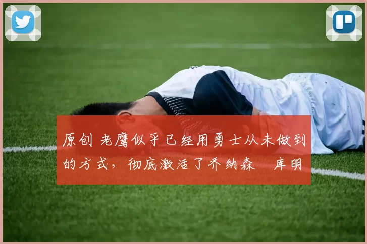 原创 老鹰似乎已经用勇士从未做到的方式，彻底激活了乔纳森・库明加