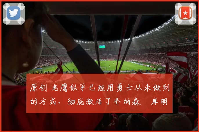 原创 老鹰似乎已经用勇士从未做到的方式，彻底激活了乔纳森・库明加