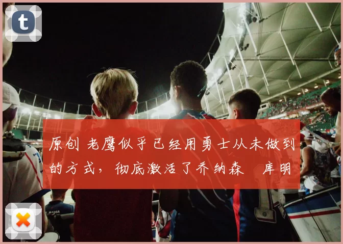 原创 老鹰似乎已经用勇士从未做到的方式,彻底激活了乔纳森・库明加