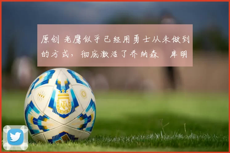 原创 老鹰似乎已经用勇士从未做到的方式，彻底激活了乔纳森・库明加